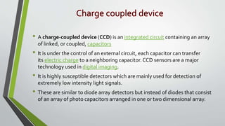 • A charge-coupled device (CCD) is an integrated circuit containing an array
of linked, or coupled, capacitors
• It is under the control of an external circuit, each capacitor can transfer
its electric charge to a neighboring capacitor. CCD sensors are a major
technology used in digital imaging.
• It is highly susceptible detectors which are mainly used for detection of
extremely low intensity light signals.
• These are similar to diode array detectors but instead of diodes that consist
of an array of photo capacitors arranged in one or two dimensional array.
 
