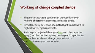 • The photo capacitors comprise of thousands or even
millions of detectors elements also called pixels.
• Simultaneously detection of emitted light from lowest to
highest wavelength is possible.
• An image is projected through a lens onto the capacitor
array (the photoactive region), causing each capacitor to
accumulate an electric charge proportional to
the light intensity at that location.
 