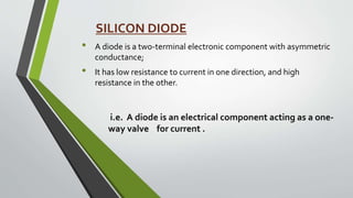 • A diode is a two-terminal electronic component with asymmetric
conductance;
• It has low resistance to current in one direction, and high
resistance in the other.
i.e. A diode is an electrical component acting as a one-
way valve for current .
SILICON DIODE
 