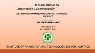 M.PHARM SEMINAR ON
Detectors Used in Gas Chromatography
SUB:- (MODERN PHARMACEUTICAL ANALYTICAL TECHNIQUES)
(MPA 101T)
Presented by:-
DEEPAK KUMAR SETHY
DATE:-31/01/2024
M.PHARM 1ST SEM.
INSTITUTE OF PHARMACY AND TECHNOLOGY, SALIPUR, CUTTACK
 