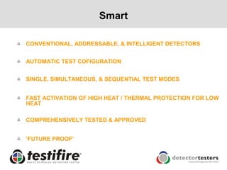Smart

CONVENTIONAL, ADDRESSABLE, & INTELLIGENT DETECTORS


AUTOMATIC TEST COFIGURATION


SINGLE, SIMULTANEOUS, & SEQUENTIAL TEST MODES


FAST ACTIVATION OF HIGH HEAT / THERMAL PROTECTION FOR LOW
HEAT

COMPREHENSIVELY TESTED & APPROVED


„FUTURE PROOF‟
 