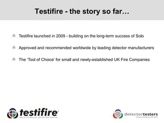 Testifire - the story so far…


Testifire launched in 2009 - building on the long-term success of Solo

Approved and recommended worldwide by leading detector manufacturers

The ‘Tool of Choice’ for small and newly-established UK Fire Companies
 
