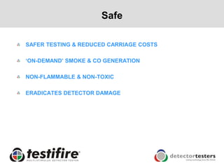 Safe

SAFER TESTING & REDUCED CARRIAGE COSTS

„ON-DEMAND‟ SMOKE & CO GENERATION

NON-FLAMMABLE & NON-TOXIC

ERADICATES DETECTOR DAMAGE
 