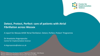Detect, Protect, Perfect: care of patients with Atrial
Fibrillation across Wessex
A report for Wessex AHSN ‘Atrial Fibrillation: Detect, Perfect, Protect’ Programme
Dr Anastasios Argyropoulos
Centre for Implementation Science
A.Argyropoulos@soton.ac.uk
Wessex AHSN Atrial Fibrillation Senior Programme Manager: Vicki Rowse
Wessex AHSN Atrial Fibrillation Clinical Lead: Sharron Gordon
 