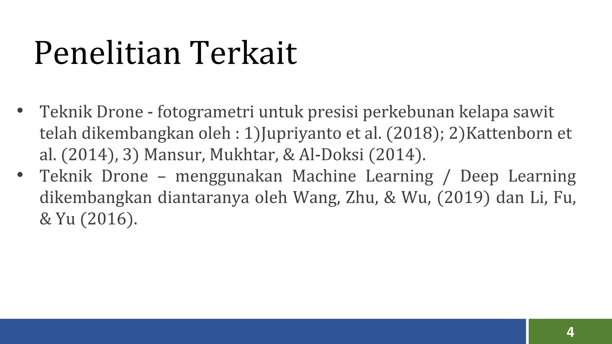 4
Penelitian Terkait
• Teknik Drone - fotogrametri untuk presisi perkebunan kelapa sawit
telah dikembangkan oleh : 1)Jupriyanto et al. (2018); 2)Kattenborn et
al. (2014), 3) Mansur, Mukhtar, & Al-Doksi (2014).
• Teknik Drone – menggunakan Machine Learning / Deep Learning
dikembangkan diantaranya oleh Wang, Zhu, & Wu, (2019) dan Li, Fu,
& Yu (2016).
 