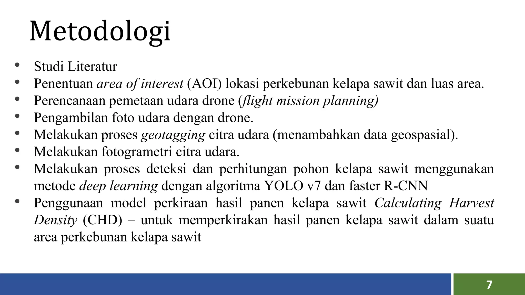 7
Metodologi
• Studi Literatur
• Penentuan area of interest (AOI) lokasi perkebunan kelapa sawit dan luas area.
• Perencanaan pemetaan udara drone (flight mission planning)
• Pengambilan foto udara dengan drone.
• Melakukan proses geotagging citra udara (menambahkan data geospasial).
• Melakukan fotogrametri citra udara.
• Melakukan proses deteksi dan perhitungan pohon kelapa sawit menggunakan
metode deep learning dengan algoritma YOLO v7 dan faster R-CNN
• Penggunaan model perkiraan hasil panen kelapa sawit Calculating Harvest
Density (CHD) – untuk memperkirakan hasil panen kelapa sawit dalam suatu
area perkebunan kelapa sawit
 