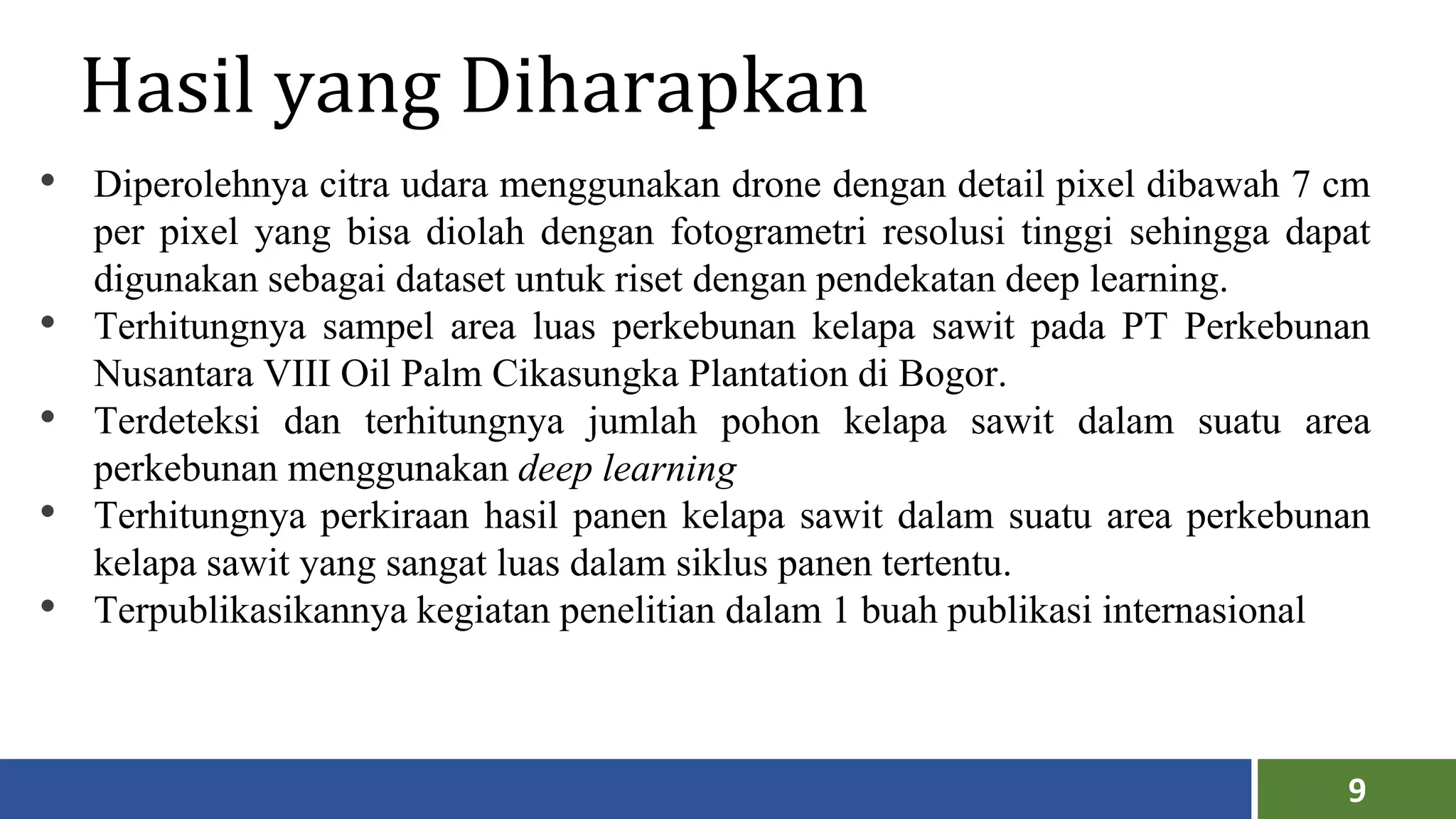 9
Hasil yang Diharapkan
• Diperolehnya citra udara menggunakan drone dengan detail pixel dibawah 7 cm
per pixel yang bisa diolah dengan fotogrametri resolusi tinggi sehingga dapat
digunakan sebagai dataset untuk riset dengan pendekatan deep learning.
• Terhitungnya sampel area luas perkebunan kelapa sawit pada PT Perkebunan
Nusantara VIII Oil Palm Cikasungka Plantation di Bogor.
• Terdeteksi dan terhitungnya jumlah pohon kelapa sawit dalam suatu area
perkebunan menggunakan deep learning
• Terhitungnya perkiraan hasil panen kelapa sawit dalam suatu area perkebunan
kelapa sawit yang sangat luas dalam siklus panen tertentu.
• Terpublikasikannya kegiatan penelitian dalam 1 buah publikasi internasional
 
