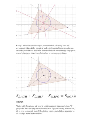 Każdy z wektorów jest dłuższy od promienia koła, ale wciąż koło jest
wewnątrz trójkąta. Żeby usunąć tą wadę, można dodać takie sprawdzenie:
czy suma powierzchni trójkątów od wierzchołków zewnętrznego trójkąta do
centru koła rowna się powierzchni całego zewnętrznego trójkąta:
Trójkąt
Wyżej już było opisano jak wykryć kolizję między trójkątem a kołem. W
przypadku dwóch trójkątów można stosować algorytmu sumy powierzchni,
jak to było opisano dla koła. Tylko że tym razem trzeba będzie sprawdzić to
dla każdego wierzchołka trójkąta:
 
