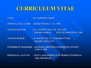 CURRICULUM VITAE
NAMA : dr. NASDALDY, Sp.OG
TEMPAT & TGL. LAHIR : BUKIT TINGGI, 8 – 12 – 1955
ALAMAT KANTOR : JL. S. PARMAN KAV. 84 – 86, SLIPI
JAKARTA BARAT TELP. 021 5681570 EXT. 2501
ALAMAT RUMAH : JL. KWENI NO. 17, GANDARIA UTARA
JAKARTA SELATAN
PENDIDIKAN TERAKHIR : SPESIALIS OBSTETRI GINEKOLOGI DI FKUI
TAHUN 1988
PEKERJAAN SAAT INI : KETUA KELOMPOK STAF MEDIK FUNGSIONAL
RSK. DHARMAIS
 