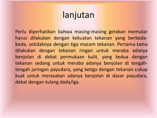 lanjutan
Perlu diperhatikan bahwa masing-masing gerakan memutar
harus dilakukan dengan kekuatan tekanan yang berbeda-
beda, setidaknya dengan tiga macam tekanan. Pertama-tama
dilakukan dengan tekanan ringan untuk meraba adanya
benjolan di dekat permukaan kulit, yang kedua dengan
tekanan sedang untuk meraba adanya benjolan di tengah-
tengah jaringan payudara, yang ketiga dengan tekanan cukup
kuat untuk merasakan adanya benjolan di dasar payudara,
dekat dengan tulang dada/iga.
 