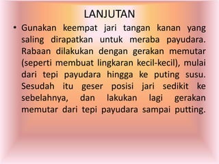 LANJUTAN
• Gunakan keempat jari tangan kanan yang
saling dirapatkan untuk meraba payudara.
Rabaan dilakukan dengan gerakan memutar
(seperti membuat lingkaran kecil-kecil), mulai
dari tepi payudara hingga ke puting susu.
Sesudah itu geser posisi jari sedikit ke
sebelahnya, dan lakukan lagi gerakan
memutar dari tepi payudara sampai putting.
 