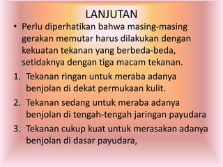 LANJUTAN
• Perlu diperhatikan bahwa masing-masing
gerakan memutar harus dilakukan dengan
kekuatan tekanan yang berbeda-beda,
setidaknya dengan tiga macam tekanan.
1. Tekanan ringan untuk meraba adanya
benjolan di dekat permukaan kulit.
2. Tekanan sedang untuk meraba adanya
benjolan di tengah-tengah jaringan payudara
3. Tekanan cukup kuat untuk merasakan adanya
benjolan di dasar payudara,
 