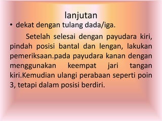 lanjutan
• dekat dengan tulang dada/iga.
Setelah selesai dengan payudara kiri,
pindah posisi bantal dan lengan, lakukan
pemeriksaan.pada payudara kanan dengan
menggunakan keempat jari tangan
kiri.Kemudian ulangi perabaan seperti poin
3, tetapi dalam posisi berdiri.
 