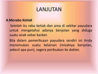 LANJUTAN
4.Meraba Ketiak
Setelah itu raba ketiak dan area di sekitar payudara
untuk mengetahui adanya benjolan yang diduga
suatu anak sebar kanker.
Bila dalam pemeriksaan payudara sendiri ini Anda
menemukan suatu kelainan (misalnya benjolan,
sekecil apa pun), segera periksakan ke dokter.
 