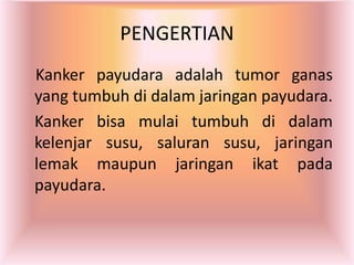 PENGERTIAN
Kanker payudara adalah tumor ganas
yang tumbuh di dalam jaringan payudara.
Kanker bisa mulai tumbuh di dalam
kelenjar susu, saluran susu, jaringan
lemak maupun jaringan ikat pada
payudara.
 