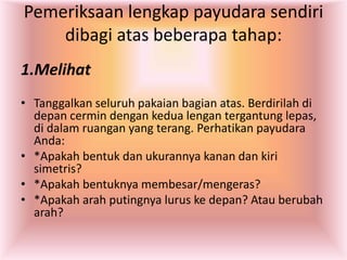 Pemeriksaan lengkap payudara sendiri
dibagi atas beberapa tahap:
1.Melihat
• Tanggalkan seluruh pakaian bagian atas. Berdirilah di
depan cermin dengan kedua lengan tergantung lepas,
di dalam ruangan yang terang. Perhatikan payudara
Anda:
• *Apakah bentuk dan ukurannya kanan dan kiri
simetris?
• *Apakah bentuknya membesar/mengeras?
• *Apakah arah putingnya lurus ke depan? Atau berubah
arah?
 