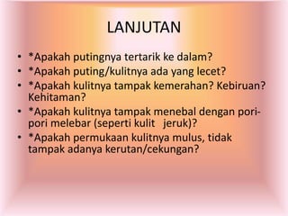 LANJUTAN
• *Apakah putingnya tertarik ke dalam?
• *Apakah puting/kulitnya ada yang lecet?
• *Apakah kulitnya tampak kemerahan? Kebiruan?
Kehitaman?
• *Apakah kulitnya tampak menebal dengan pori-
pori melebar (seperti kulit jeruk)?
• *Apakah permukaan kulitnya mulus, tidak
tampak adanya kerutan/cekungan?
 