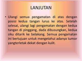 LANJUTAN
• Ulangi semua pengamatan di atas dengan
posisi kedua tangan lurus ke atas. Setelah
selesai, ulangi lagi pengamatan dengan kedua
tangan di pinggang, dada dibusungkan, kedua
siku ditarik ke belakang. Semua pengamatan
ini bertujuan untuk mengetahui adanya tumor
yangterletak dekat dengan kulit.
 