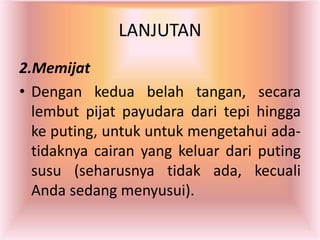 LANJUTAN
2.Memijat
• Dengan kedua belah tangan, secara
lembut pijat payudara dari tepi hingga
ke puting, untuk untuk mengetahui ada-
tidaknya cairan yang keluar dari puting
susu (seharusnya tidak ada, kecuali
Anda sedang menyusui).
 