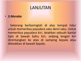 LANJUTAN
• 3.Meraba
Sekarang berbaringlah di atas tempat tidur
untuk memeriksa payudara satu demi satu. Untuk
memeriksa payudara kiri, letakkan sebuah bantal
tipis di bawah bahu kiri, sedang lengan kiri
direntangkan ke atas di samping kepala atau
diletakkan di bawah kepala.
 