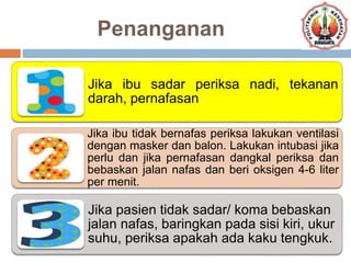 Penanganan
Jika ibu sadar periksa nadi, tekanan
darah, pernafasan
Jika ibu tidak bernafas periksa lakukan ventilasi
dengan masker dan balon. Lakukan intubasi jika
perlu dan jika pernafasan dangkal periksa dan
bebaskan jalan nafas dan beri oksigen 4-6 liter
per menit.
Jika pasien tidak sadar/ koma bebaskan
jalan nafas, baringkan pada sisi kiri, ukur
suhu, periksa apakah ada kaku tengkuk.
 