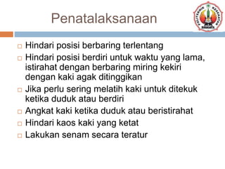 Penatalaksanaan
 Hindari posisi berbaring terlentang
 Hindari posisi berdiri untuk waktu yang lama,
istirahat dengan berbaring miring kekiri
dengan kaki agak ditinggikan
 Jika perlu sering melatih kaki untuk ditekuk
ketika duduk atau berdiri
 Angkat kaki ketika duduk atau beristirahat
 Hindari kaos kaki yang ketat
 Lakukan senam secara teratur
 