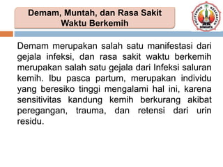 Demam merupakan salah satu manifestasi dari
gejala infeksi, dan rasa sakit waktu berkemih
merupakan salah satu gejala dari Infeksi saluran
kemih. Ibu pasca partum, merupakan individu
yang beresiko tinggi mengalami hal ini, karena
sensitivitas kandung kemih berkurang akibat
peregangan, trauma, dan retensi dari urin
residu.
Demam, Muntah, dan Rasa Sakit
Waktu Berkemih
 