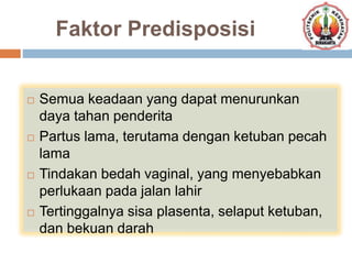 Faktor Predisposisi
 Semua keadaan yang dapat menurunkan
daya tahan penderita
 Partus lama, terutama dengan ketuban pecah
lama
 Tindakan bedah vaginal, yang menyebabkan
perlukaan pada jalan lahir
 Tertinggalnya sisa plasenta, selaput ketuban,
dan bekuan darah
 