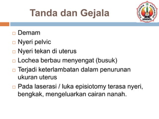 Tanda dan Gejala
 Demam
 Nyeri pelvic
 Nyeri tekan di uterus
 Lochea berbau menyengat (busuk)
 Terjadi keterlambatan dalam penurunan
ukuran uterus
 Pada laserasi / luka episiotomy terasa nyeri,
bengkak, mengeluarkan cairan nanah.
 