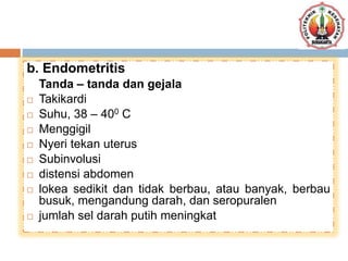 b. Endometritis
Tanda – tanda dan gejala
 Takikardi
 Suhu, 38 – 400 C
 Menggigil
 Nyeri tekan uterus
 Subinvolusi
 distensi abdomen
 lokea sedikit dan tidak berbau, atau banyak, berbau
busuk, mengandung darah, dan seropuralen
 jumlah sel darah putih meningkat
 