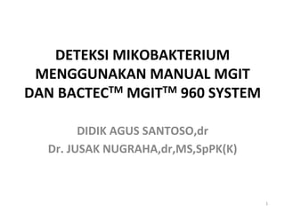DETEKSI	
  MIKOBAKTERIUM	
  
MENGGUNAKAN	
  MANUAL	
  MGIT	
  
DAN	
  BACTECTM	
  MGITTM	
  960	
  SYSTEM	
  	
  
DIDIK	
  AGUS	
  SANTOSO,dr	
  
Dr.	
  JUSAK	
  NUGRAHA,dr,MS,SpPK(K)	
  

1	
  

 