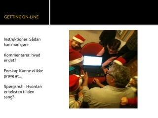 GETTINGON-LINE
Instruktioner: Sådan
kan man gøre
Kommentarer: hvad
er det?
Forslag: Kunne vi ikke
prøve at…
Spørgsmål: Hvordan
er teksten til den
sang?
 