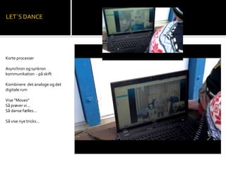 Korte processer
Asynchron og synkron
kommunikation - på skift
Kombinere det analoge og det
digitale rum
Vise ”Moves”
Så prøver vi…
Så danse fælles…
Så vise nye tricks…
LET`S DANCE
 
