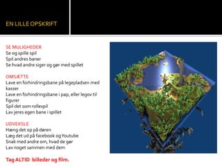 SE MULIGHEDER
Se og spille spil
Spil andres baner
Se hvad andre siger og gør med spillet
OMSÆTTE
Lave en forhindringsbane på legepladsen med
kasser
Lave en forhindringsbane i pap, eller legov til
figurer
Spil det som rollespil
Lav jeres egen bane i spillet
UDVEKSLE
Hæng det op på døren
Læg det ud på facebook ogYoutube
Snak med andre om, hvad de gør
Lav noget sammen med dem
TagALTID billeder og film.
EN LILLEOPSKRIFT
 