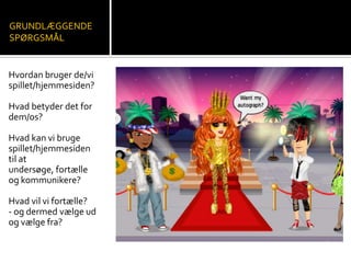 GRUNDLÆGGENDE
SPØRGSMÅL
Hvordan bruger de/vi
spillet/hjemmesiden?
Hvad betyder det for
dem/os?
Hvad kan vi bruge
spillet/hjemmesiden
til at
undersøge, fortælle
og kommunikere?
Hvad vil vi fortælle?
- og dermed vælge ud
og vælge fra?
 