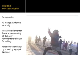 HVOR ER
FORTÆLLINGEN?
Cross-media
På mange platforme
samtidig
Interaktive elementer
Fra se anden slutning
på dvd over
kommentarer til egen
fortælling
Fortællingen er I krop
og hoved og leg – på
børnene
 