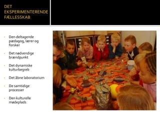 • Den deltagende
pædagog, lærer og
forsker
• Det nødvendige
brændpunkt
• Det dynamiske
kulturbegreb
• Det åbne laboratorium
• De samtidige
processer
• Den kulturelle
mødeplads
DET
EKSPERIMENTERENDE
FÆLLESSKAB
 