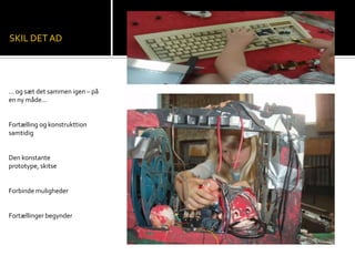 SKIL DET AD
… og sæt det sammen igen – på
en ny måde…
Fortælling og konstrukttion
samtidig
Den konstante
prototype, skitse
Forbinde muligheder
Fortællinger begynder
 