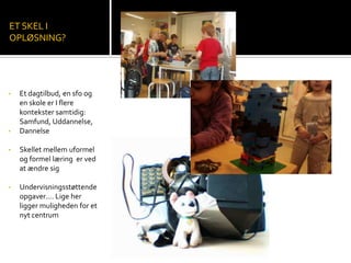 • Et dagtilbud, en sfo og
en skole er I flere
kontekster samtidig:
Samfund, Uddannelse,
• Dannelse
• Skellet mellem uformel
og formel læring er ved
at ændre sig
• Undervisningsstøttende
opgaver…. Lige her
ligger muligheden for et
nyt centrum
ET SKEL I
OPLØSNING?
 
