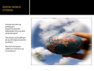 • Hvordan kan børn og
pædagoger I
eksperimenterende
fællesskaber blive og være
verdensborgere?
• Teknologier og fortællnger
på vej ind I daginstitutionen
og skolen?
• Men kommunikation
mellem en institution og
omverdenen?
DIGITALWORLD
CITIZENS
 
