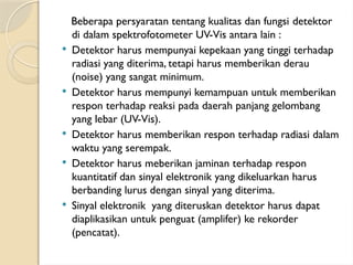 Beberapa persyaratan tentang kualitas dan fungsi detektor
di dalam spektrofotometer UV-Vis antara lain :
 Detektor harus mempunyai kepekaan yang tinggi terhadap
radiasi yang diterima, tetapi harus memberikan derau
(noise) yang sangat minimum.
 Detektor harus mempunyi kemampuan untuk memberikan
respon terhadap reaksi pada daerah panjang gelombang
yang lebar (UV-Vis).
 Detektor harus memberikan respon terhadap radiasi dalam
waktu yang serempak.
 Detektor harus meberikan jaminan terhadap respon
kuantitatif dan sinyal elektronik yang dikeluarkan harus
berbanding lurus dengan sinyal yang diterima.
 Sinyal elektronik yang diteruskan detektor harus dapat
diaplikasikan untuk penguat (amplifer) ke rekorder
(pencatat).
 