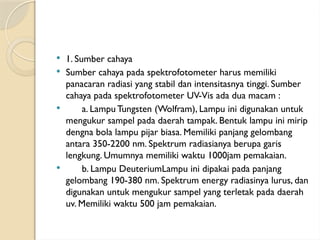  1. Sumber cahaya
 Sumber cahaya pada spektrofotometer harus memiliki
panacaran radiasi yang stabil dan intensitasnya tinggi. Sumber
cahaya pada spektrofotometer UV-Vis ada dua macam :
 a. Lampu Tungsten (Wolfram), Lampu ini digunakan untuk
mengukur sampel pada daerah tampak. Bentuk lampu ini mirip
dengna bola lampu pijar biasa. Memiliki panjang gelombang
antara 350-2200 nm. Spektrum radiasianya berupa garis
lengkung. Umumnya memiliki waktu 1000jam pemakaian.
 b. Lampu DeuteriumLampu ini dipakai pada panjang
gelombang 190-380 nm. Spektrum energy radiasinya lurus, dan
digunakan untuk mengukur sampel yang terletak pada daerah
uv. Memiliki waktu 500 jam pemakaian.
 