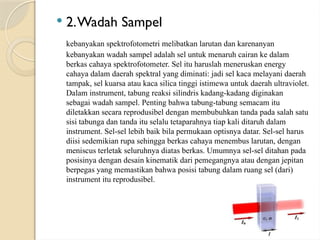  2.Wadah Sampel
kebanyakan spektrofotometri melibatkan larutan dan karenanyan
kebanyakan wadah sampel adalah sel untuk menaruh cairan ke dalam
berkas cahaya spektrofotometer. Sel itu haruslah meneruskan energy
cahaya dalam daerah spektral yang diminati: jadi sel kaca melayani daerah
tampak, sel kuarsa atau kaca silica tinggi istimewa untuk daerah ultraviolet.
Dalam instrument, tabung reaksi silindris kadang-kadang diginakan
sebagai wadah sampel. Penting bahwa tabung-tabung semacam itu
diletakkan secara reprodusibel dengan membubuhkan tanda pada salah satu
sisi tabunga dan tanda itu selalu tetaparahnya tiap kali ditaruh dalam
instrument. Sel-sel lebih baik bila permukaan optisnya datar. Sel-sel harus
diisi sedemikian rupa sehingga berkas cahaya menembus larutan, dengan
meniscus terletak seluruhnya diatas berkas. Umumnya sel-sel ditahan pada
posisinya dengan desain kinematik dari pemegangnya atau dengan jepitan
berpegas yang memastikan bahwa posisi tabung dalam ruang sel (dari)
instrument itu reprodusibel.
 