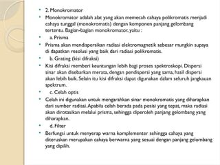  2. Monokromator
 Monokromator adalah alat yang akan memecah cahaya polikromatis menjadi
cahaya tunggal (monokromatis) dengan komponen panjang gelombang
tertentu. Bagian-bagian monokromator, yaitu :
 a. Prisma
 Prisma akan mendispersikan radiasi elektromagnetik sebesar mungkin supaya
di dapatkan resolusi yang baik dari radiasi polikromatis.
 b. Grating (kisi difraksi)
 Kisi difraksi memberi keuntungan lebih bagi proses spektroskopi. Dispersi
sinar akan disebarkan merata, dengan pendispersi yang sama, hasil dispersi
akan lebih baik. Selain itu kisi difraksi dapat digunakan dalam seluruh jangkauan
spektrum.
 c. Celah optis
 Celah ini digunakan untuk mengarahkan sinar monokromatis yang diharapkan
dari sumber radiasi.Apabila celah berada pada posisi yang tepat, maka radiasi
akan dirotasikan melalui prisma, sehingga diperoleh panjang gelombang yang
diharapkan.
 d. Filter
 Berfungsi untuk menyerap warna komplementer sehingga cahaya yang
diteruskan merupakan cahaya berwarna yang sesuai dengan panjang gelombang
yang dipilih.
 