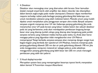  4. Detektor
Detektor akan menangkap sinar yang diteruskan oleh larutan. Sinar kemudian
diubah menjadi sinyal listrik oleh amplifier dan dalam rekorder dan ditampilkan
dalam bentuk angka-angka pada reader (komputer). Detector dapat memberikan
respons terhadap radiasi pada berbagai panjang gelombang Ada beberapa cara
untuk mendeteksi substansi yang telah melewati kolom. Metode umum yang mudah
dipakai untuk menjelaskan yaitu penggunaan serapan ultra-violet. Banyak senyawa-
senyawa organik menyerap sinar UV dari beberapa panjang gelombang. Jika anda
menyinarkan sinar UV pada larutan yang keluar melalui kolom dan sebuah detektor
pada sisi yang berlawanan, anda akan mendapatkan pembacaan langsung berapa
besar sinar yang diserap. Jumlah cahaya yang diserap akan bergantung pada jumlah
senyawa tertentu yang melewati melalui berkas pada waktu itu.Anda akan heran
mengapa pelarut yang digunakan tidak mengabsorbsi sinar UV. Pelarut
menyerapnya! Tetapi berbeda, senyawa-senyawa akan menyerap dengan sangat kuat
bagian-bagian yang berbeda dari specktrum UV. Misalnya, metanol, menyerap pada
panjang gelombang dibawah 205 nm dan air pada gelombang dibawah 190 nm. Jika
anda menggunakan campuran metanol-air sebagai pelarut, anda sebaiknya
menggunakan panjang gelombang yang lebih besar dari 205 nm untuk mencegah
pembacaan yang salah dari pelarut
 5.Visual display/recorder
Merupakan system baca yang memperagakan besarnya isyarat listrik, menyatakan
dalam bentuk % Transmitan maupun Absorbansi.
 