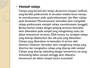  PRINSIP KERJA
Cahaya yang berasal dari lampu deuterium maupun wolfram
yang bersifat polikromatis di teruskan melalui lensa menuju
ke monokromator pada spektrofotometer dan filter cahaya
pada fotometer. Monokromator kemudian akan mengubah
cahaya polikromatis menjadi cahaya monokromatis (tunggal).
Berkas-berkas cahaya dengan panjang tertentu kemudian
akan dilewatkan pada sampel yang mengandung suatu zat
dalam konsentrasi tertentu. Oleh karena itu, terdapat cahaya
yang diserap (diabsorbsi) dan ada pula yang dilewatkan.
Cahaya yang dilewatkan ini kemudian di terima oleh
detector. Detector kemudian akan menghitung cahaya yang
diterima dan mengetahui cahaya yang diserap oleh sampel.
Cahaya yang diserap sebanding dengan konsentrasi zat yang
terkandung dalam sampel sehingga akan diketahui
konsentrasi zat dalam sampel secara kuantitatif.
 
