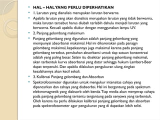 HAL – HALYANG PERLU DIPERHATIKAN
 1. Larutan yang dianalisis merupakan larutan berwarna
 Apabila larutan yang akan dianalisis merupakan larutan yang tidak berwarna,
maka larutan tersebut harus diubah terlebih dahulu menjadi larutan yang
berwarna. Kecuali apabila diukur dengan menggunakan lampu UV.
 2. Panjang gelombang maksimum
 Panjang gelombang yang digunakan adalah panjang gelombang yang
mempunyai absorbansi maksimal. Hal ini dikarenakan pada panajgn
gelombang maksimal, kepekaannya juga maksimal karena pada panjang
gelombang tersebut, perubahan absorbansi untuk tiap satuan konsentrasi
adalah yang paling besar. Selain itu disekitar panjang gelombang maksimal,
akan terbentuk kurva absorbansi yang datar sehingga hukum Lambert-Beer
dapat terpenuhi. Dan apabila dilakukan pengukuran ulang, tingkat
kesalahannya akan kecil sekali.
 3. Kalibrasi Panjang gelombang dan Absorban
 Spektrofotometer digunakan untuk mengukur intensitas cahaya yang
dipancarkan dan cahaya yang diabsorbsi. Hal ini bergantung pada spektrum
elektromagnetik yang diabsorb oleh benda.Tiap media akan menyerap cahaya
pada panjang gelombang tertentu tergantung pada senyawa yang terbentuk.
Oleh karena itu perlu dilakukan kalibrasi panjang gelombang dan absorban
pada spektrofotometer agar pengukuran yang di dapatkan lebih teliti.
 