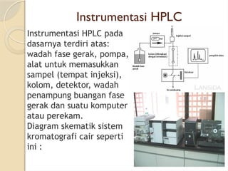 Instrumentasi HPLC
Instrumentasi HPLC pada
dasarnya terdiri atas:
wadah fase gerak, pompa,
alat untuk memasukkan
sampel (tempat injeksi),
kolom, detektor, wadah
penampung buangan fase
gerak dan suatu komputer
atau perekam.
Diagram skematik sistem
kromatografi cair seperti
ini :
 