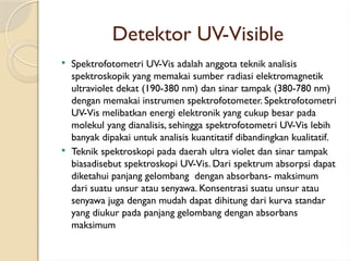 Detektor UV-Visible
 Spektrofotometri UV-Vis adalah anggota teknik analisis
spektroskopik yang memakai sumber radiasi elektromagnetik
ultraviolet dekat (190-380 nm) dan sinar tampak (380-780 nm)
dengan memakai instrumen spektrofotometer. Spektrofotometri
UV-Vis melibatkan energi elektronik yang cukup besar pada
molekul yang dianalisis, sehingga spektrofotometri UV-Vis lebih
banyak dipakai untuk analisis kuantitatif dibandingkan kualitatif.
 Teknik spektroskopi pada daerah ultra violet dan sinar tampak
biasadisebut spektroskopi UV-Vis. Dari spektrum absorpsi dapat
diketahui panjang gelombang dengan absorbans- maksimum
dari suatu unsur atau senyawa. Konsentrasi suatu unsur atau
senyawa juga dengan mudah dapat dihitung dari kurva standar
yang diukur pada panjang gelombang dengan absorbans
maksimum
 