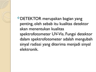 DETEKTOR merupakan bagian yang
penting, oleh sebab itu kualitas detektor
akan menentukan kualitas
spektrofotometer UV-Vis. Fungsi detektor
dalam spektrofotometer adalah mengubah
sinyal radiasi yang diterima menjadi sinyal
elektronik.
 